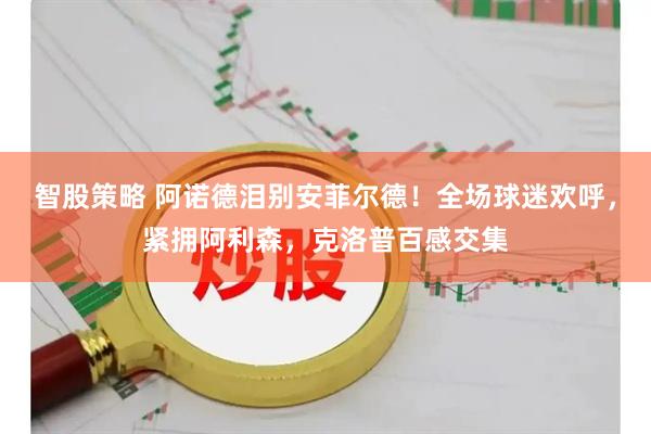 智股策略 阿诺德泪别安菲尔德！全场球迷欢呼，紧拥阿利森，克洛普百感交集