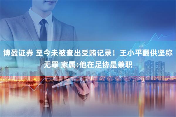 博盈证券 至今未被查出受贿记录！王小平翻供坚称无罪 家属:他在足协是兼职