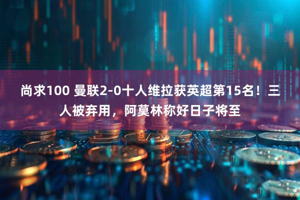 尚求100 曼联2-0十人维拉获英超第15名！三人被弃用，阿莫林称好日子将至