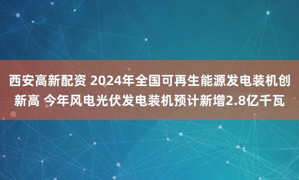 西安高新配资 2024年全国可再生能源发电装机创新高 今年风电光伏发电装机预计新增2.8亿千瓦