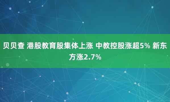 贝贝查 港股教育股集体上涨 中教控股涨超5% 新东方涨2.7%