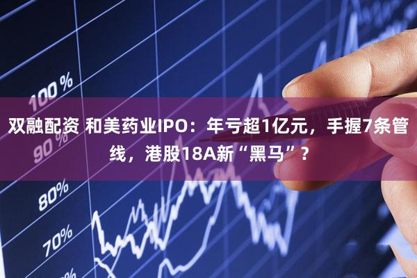 双融配资 和美药业IPO：年亏超1亿元，手握7条管线，港股18A新“黑马”？