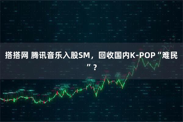 搭搭网 腾讯音乐入股SM，回收国内K-POP“难民”？