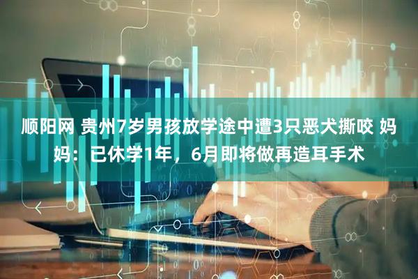 顺阳网 贵州7岁男孩放学途中遭3只恶犬撕咬 妈妈：已休学1年，6月即将做再造耳手术