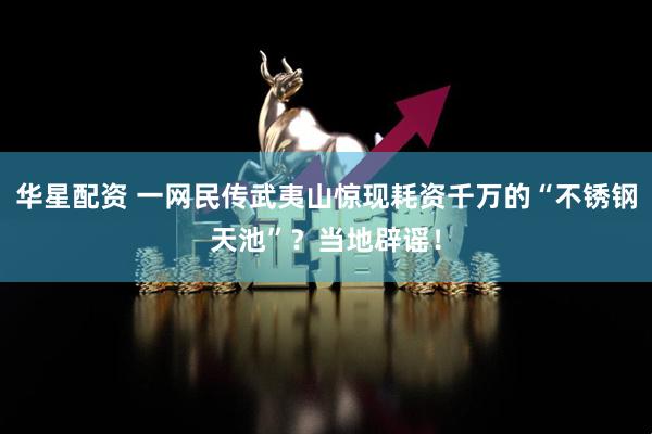 华星配资 一网民传武夷山惊现耗资千万的“不锈钢天池”？当地辟谣！