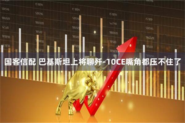 国客信配 巴基斯坦上将聊歼-10CE嘴角都压不住了