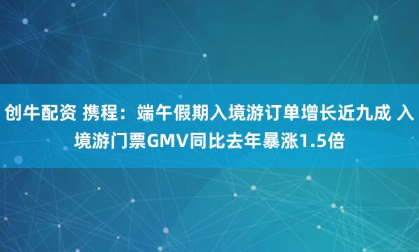 创牛配资 携程：端午假期入境游订单增长近九成 入境游门票GMV同比去年暴涨1.5倍