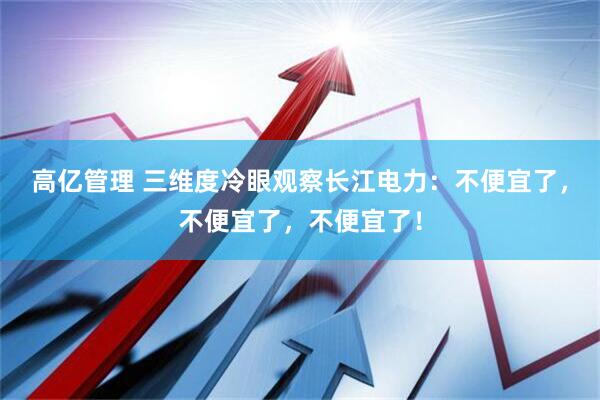 高亿管理 三维度冷眼观察长江电力：不便宜了，不便宜了，不便宜了！