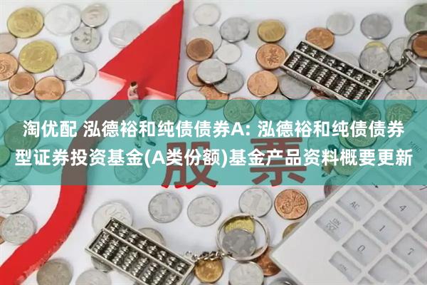 淘优配 泓德裕和纯债债券A: 泓德裕和纯债债券型证券投资基金(A类份额)基金产品资料概要更新