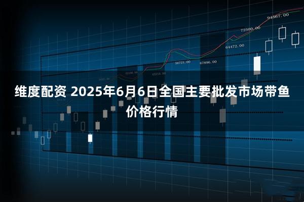 维度配资 2025年6月6日全国主要批发市场带鱼价格行情