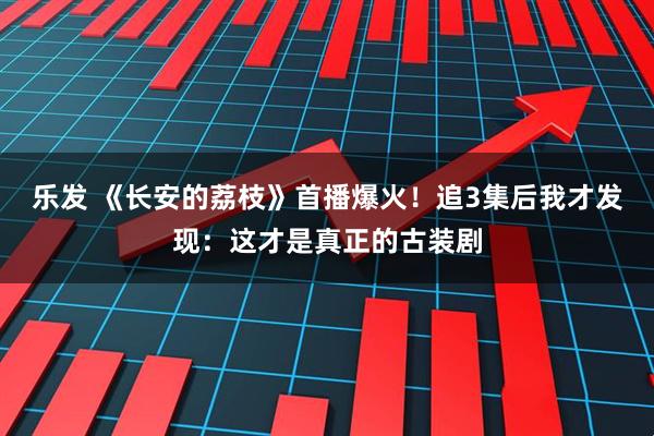 乐发 《长安的荔枝》首播爆火！追3集后我才发现：这才是真正的古装剧