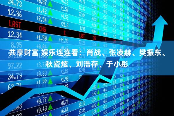 共享财富 娱乐连连看：肖战、张凌赫、樊振东、秋瓷炫、刘浩存、于小彤