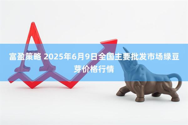 富盈策略 2025年6月9日全国主要批发市场绿豆芽价格行情