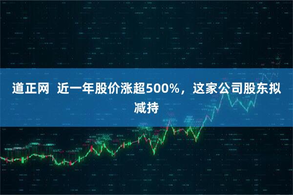 道正网  近一年股价涨超500%，这家公司股东拟减持