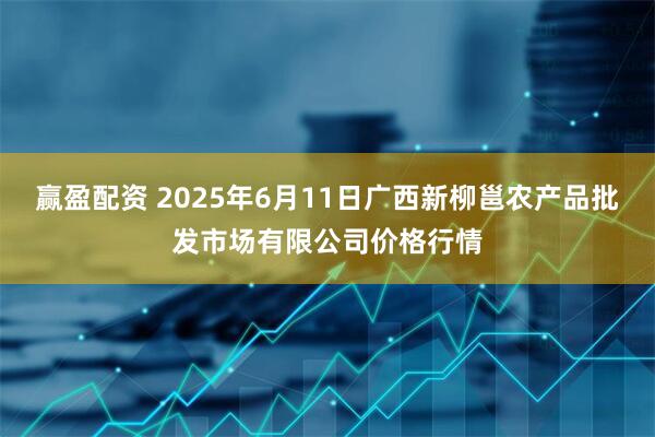 赢盈配资 2025年6月11日广西新柳邕农产品批发市场有限公司价格行情