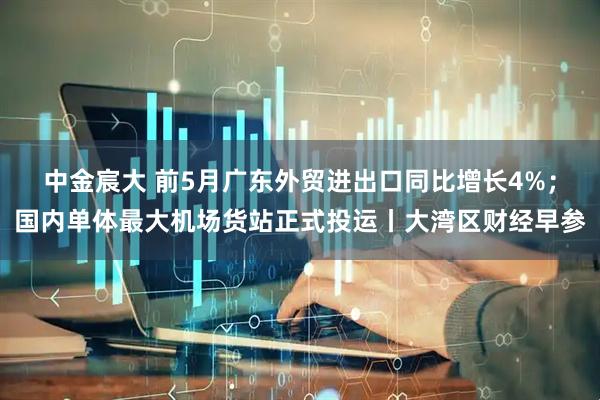 中金宸大 前5月广东外贸进出口同比增长4%；国内单体最大机场货站正式投运丨大湾区财经早参