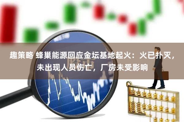 趣策略 蜂巢能源回应金坛基地起火：火已扑灭，未出现人员伤亡，厂房未受影响