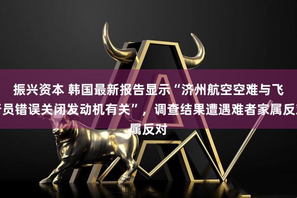 振兴资本 韩国最新报告显示“济州航空空难与飞行员错误关闭发动机有关”，调查结果遭遇难者家属反对