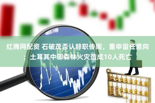 红腾网配资 石破茂否认辞职传闻，重申留任意向；土耳其中部森林火灾造成10人死亡