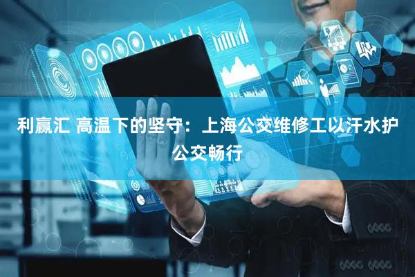 利赢汇 高温下的坚守：上海公交维修工以汗水护公交畅行