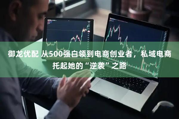 御龙优配 从500强白领到电商创业者，私域电商托起她的“逆袭”之路