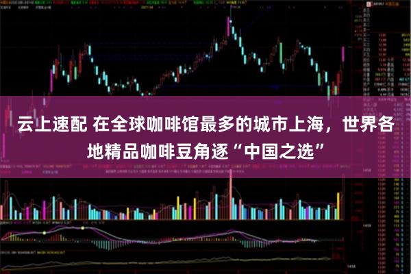 云上速配 在全球咖啡馆最多的城市上海，世界各地精品咖啡豆角逐“中国之选”