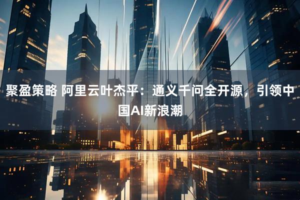 聚盈策略 阿里云叶杰平：通义千问全开源，引领中国AI新浪潮