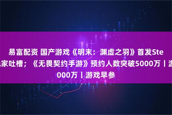 易富配资 国产游戏《明末：渊虚之羽》首发Steam遭玩家吐槽；《无畏契约手游》预约人数突破5000万丨游戏早参