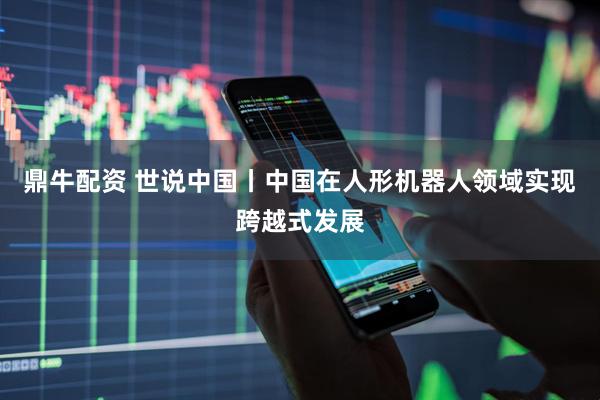 鼎牛配资 世说中国丨中国在人形机器人领域实现跨越式发展