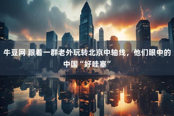 牛豆网 跟着一群老外玩转北京中轴线，他们眼中的中国“好哇塞”