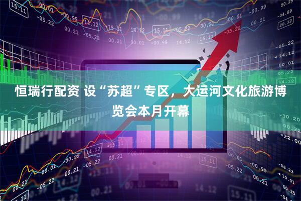 恒瑞行配资 设“苏超”专区，大运河文化旅游博览会本月开幕