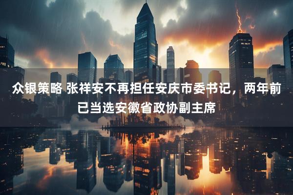 众银策略 张祥安不再担任安庆市委书记，两年前已当选安徽省政协副主席