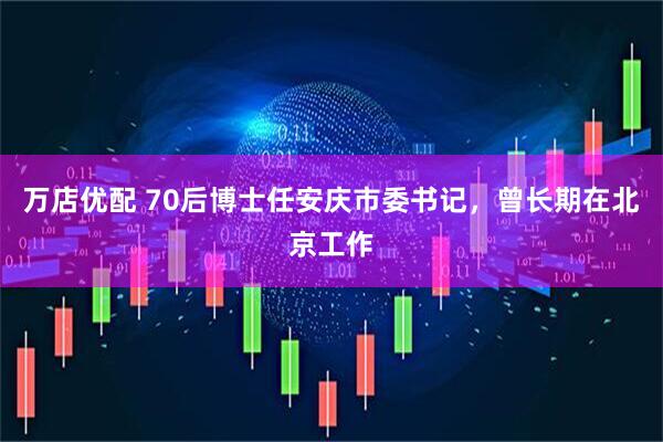 万店优配 70后博士任安庆市委书记，曾长期在北京工作
