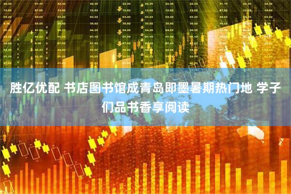 胜亿优配 书店图书馆成青岛即墨暑期热门地 学子们品书香享阅读
