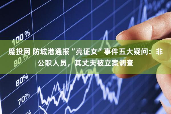 魔投网 防城港通报“亮证女”事件五大疑问：非公职人员，其丈夫被立案调查