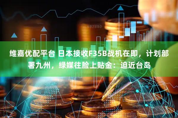 维嘉优配平台 日本接收F35B战机在即，计划部署九州，绿媒往脸上贴金：迫近台岛
