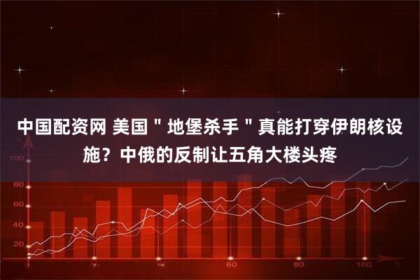 中国配资网 美国＂地堡杀手＂真能打穿伊朗核设施？中俄的反制让五角大楼头疼
