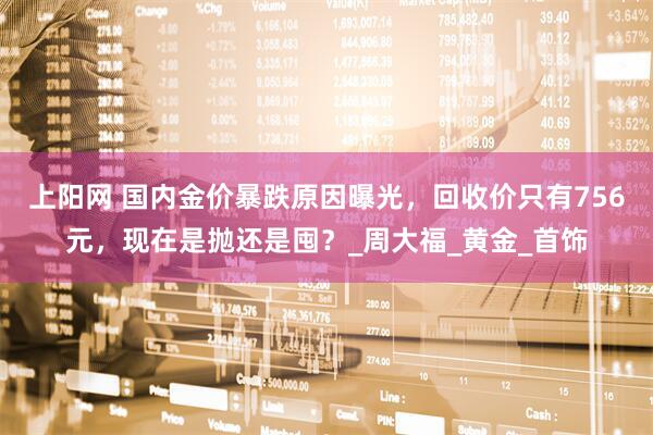 上阳网 国内金价暴跌原因曝光，回收价只有756元，现在是抛还是囤？_周大福_黄金_首饰