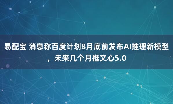 易配宝 消息称百度计划8月底前发布AI推理新模型，未来几个月推文心5.0