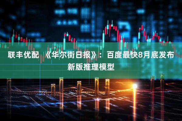 联丰优配  《华尔街日报》：百度最快8月底发布新版推理模型