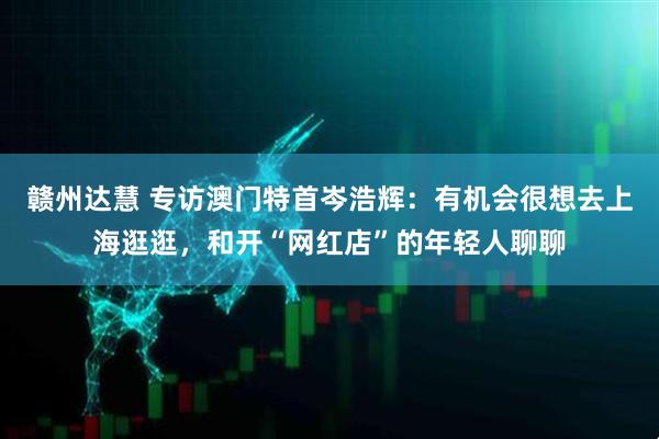 赣州达慧 专访澳门特首岑浩辉：有机会很想去上海逛逛，和开“网红店”的年轻人聊聊