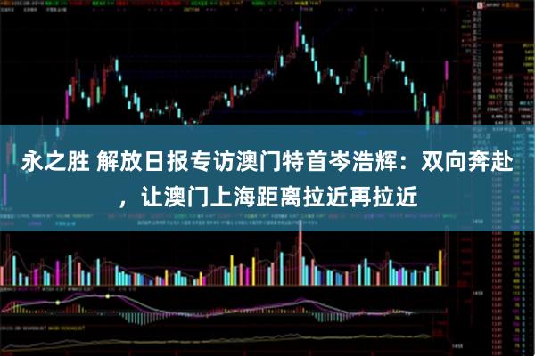 永之胜 解放日报专访澳门特首岑浩辉：双向奔赴，让澳门上海距离拉近再拉近