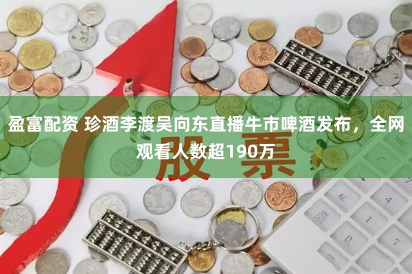 盈富配资 珍酒李渡吴向东直播牛市啤酒发布，全网观看人数超190万