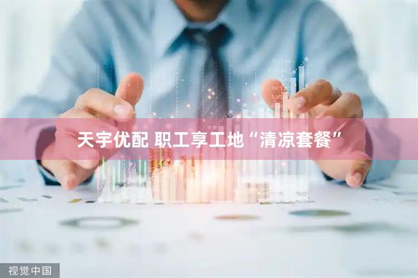 天宇优配 职工享工地“清凉套餐”
