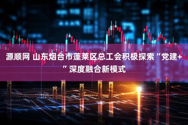 源顺网 山东烟台市蓬莱区总工会积极探索“党建+”深度融合新模式