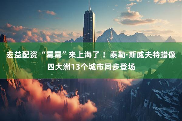 宏益配资 “霉霉”来上海了 ！泰勒·斯威夫特蜡像四大洲13个城市同步登场