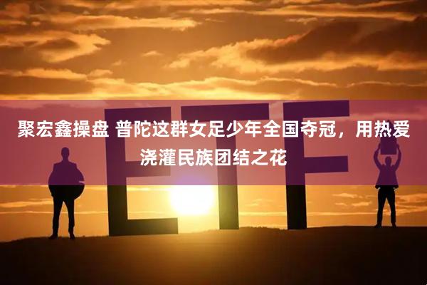 聚宏鑫操盘 普陀这群女足少年全国夺冠，用热爱浇灌民族团结之花