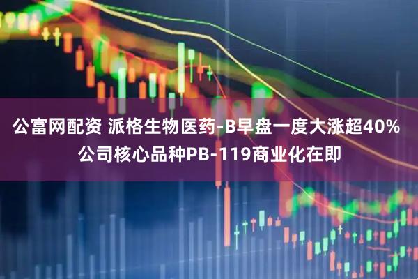 公富网配资 派格生物医药-B早盘一度大涨超40% 公司核心品种PB-119商业化在即