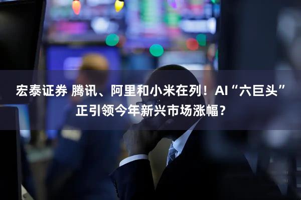 宏泰证券 腾讯、阿里和小米在列！AI“六巨头”正引领今年新兴市场涨幅？