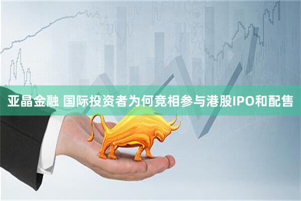 亚晶金融 国际投资者为何竞相参与港股IPO和配售
